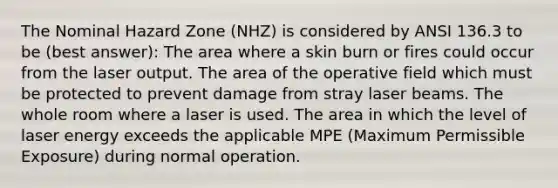 The Nominal Hazard Zone (NHZ) is considered by ANSI 136.3 to be (best answer): The area where a skin burn or fires could occur from the laser output. The area of the operative field which must be protected to prevent damage from stray laser beams. The whole room where a laser is used. The area in which the level of laser energy exceeds the applicable MPE (Maximum Permissible Exposure) during normal operation.