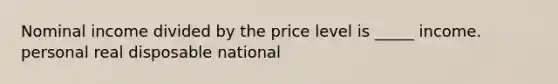 Nominal income divided by the price level is _____ income. personal real disposable national