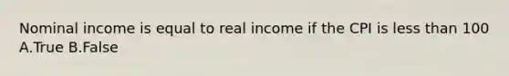 Nominal income is equal to real income if the CPI is less than 100 A.True B.False