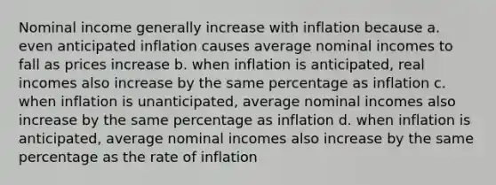 Nominal income generally increase with inflation because a. even anticipated inflation causes average nominal incomes to fall as prices increase b. when inflation is anticipated, real incomes also increase by the same percentage as inflation c. when inflation is unanticipated, average nominal incomes also increase by the same percentage as inflation d. when inflation is anticipated, average nominal incomes also increase by the same percentage as the rate of inflation