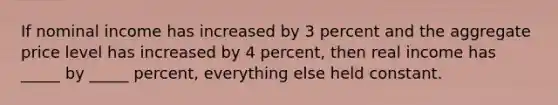 If nominal income has increased by 3 percent and the aggregate price level has increased by 4 percent, then real income has _____ by _____ percent, everything else held constant.