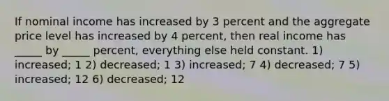 If nominal income has increased by 3 percent and the aggregate price level has increased by 4 percent, then real income has _____ by _____ percent, everything else held constant. 1) increased; 1 2) decreased; 1 3) increased; 7 4) decreased; 7 5) increased; 12 6) decreased; 12