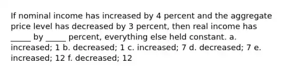 If nominal income has increased by 4 percent and the aggregate price level has decreased by 3 percent, then real income has _____ by _____ percent, everything else held constant. a. increased; 1 b. decreased; 1 c. increased; 7 d. decreased; 7 e. increased; 12 f. decreased; 12