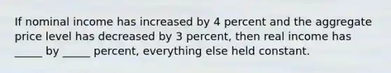 If nominal income has increased by 4 percent and the aggregate price level has decreased by 3 percent, then real income has _____ by _____ percent, everything else held constant.