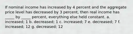 If nominal income has increased by 4 percent and the aggregate price level has decreased by 3 percent, then real income has _____ by _____ percent, everything else held constant. a. increased; 1 b. decreased; 1 c. increased; 7 e. decreased; 7 f. increased; 12 g. decreased; 12