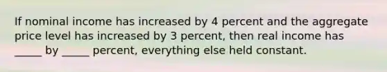 If nominal income has increased by 4 percent and the aggregate price level has increased by 3 percent, then real income has _____ by _____ percent, everything else held constant.