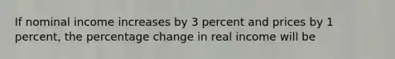 If nominal income increases by 3 percent and prices by 1 percent, the percentage change in real income will be