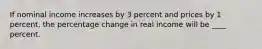 If nominal income increases by 3 percent and prices by 1 percent, the percentage change in real income will be ____ percent.