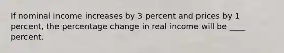 If nominal income increases by 3 percent and prices by 1 percent, the percentage change in real income will be ____ percent.