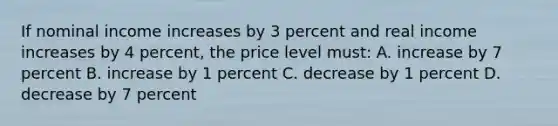 If nominal income increases by 3 percent and real income increases by 4 percent, the price level must: A. increase by 7 percent B. increase by 1 percent C. decrease by 1 percent D. decrease by 7 percent