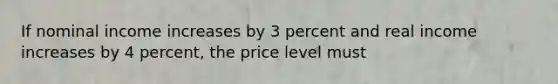 If nominal income increases by 3 percent and real income increases by 4 percent, the price level must