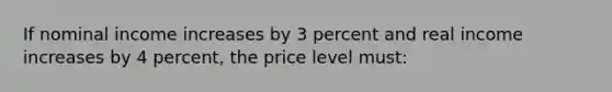 If nominal income increases by 3 percent and real income increases by 4 percent, the price level must: