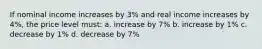 If nominal income increases by 3% and real income increases by 4%, the price level must: a. increase by 7% b. increase by 1% c. decrease by 1% d. decrease by 7%