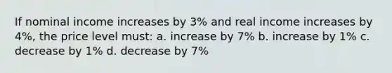 If nominal income increases by 3% and real income increases by 4%, the price level must: a. increase by 7% b. increase by 1% c. decrease by 1% d. decrease by 7%