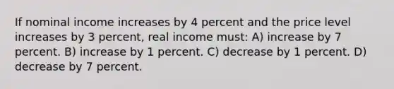 If nominal income increases by 4 percent and the price level increases by 3 percent, real income must: A) increase by 7 percent. B) increase by 1 percent. C) decrease by 1 percent. D) decrease by 7 percent.