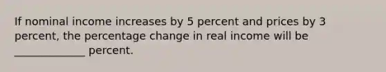 If nominal income increases by 5 percent and prices by 3 percent, the percentage change in real income will be _____________ percent.