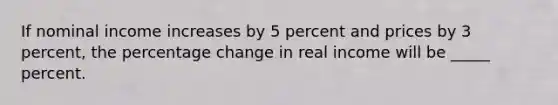 If nominal income increases by 5 percent and prices by 3 percent, the percentage change in real income will be _____ percent.