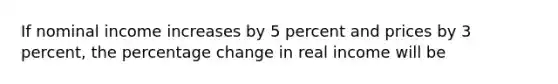 If nominal income increases by 5 percent and prices by 3 percent, the percentage change in real income will be