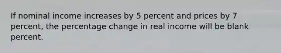 If nominal income increases by 5 percent and prices by 7 percent, the percentage change in real income will be blank percent.