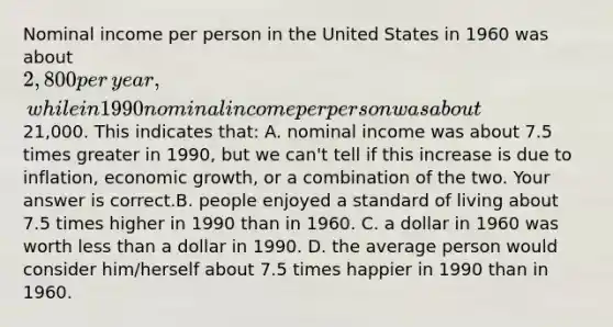 Nominal income per person in the United States in 1960 was about​ 2,800 per​ year, while in 1990 nominal income per person was about​21,000. This indicates that: A. nominal income was about 7.5 times greater in​ 1990, but we​ can't tell if this increase is due to​ inflation, economic​ growth, or a combination of the two. Your answer is correct.B. people enjoyed a standard of living about 7.5 times higher in 1990 than in 1960. C. a dollar in 1960 was worth less than a dollar in 1990. D. the average person would consider​ him/herself about 7.5 times happier in 1990 than in 1960.