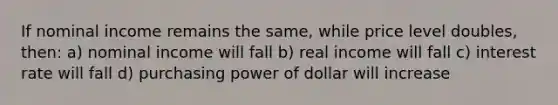 If nominal income remains the same, while price level doubles, then: a) nominal income will fall b) real income will fall c) interest rate will fall d) purchasing power of dollar will increase