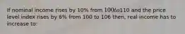 If nominal income rises by 10% from 100 to110 and the price level index rises by 6% from 100 to 106 then, real income has to increase to: