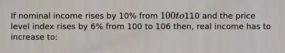 If nominal income rises by 10% from 100 to110 and the price level index rises by 6% from 100 to 106 then, real income has to increase to: