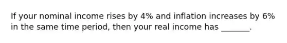 If your nominal income rises by 4% and inflation increases by 6% in the same time period, then your real income has _______.