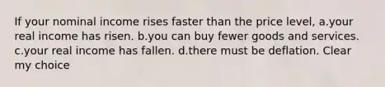 If your nominal income rises faster than the price level, a.your real income has risen. b.you can buy fewer goods and services. c.your real income has fallen. d.there must be deflation. Clear my choice