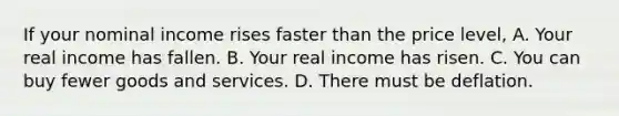 If your nominal income rises faster than the price level, A. Your real income has fallen. B. Your real income has risen. C. You can buy fewer goods and services. D. There must be deflation.