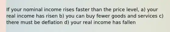 If your nominal income rises faster than the price level, a) your real income has risen b) you can buy fewer goods and services c) there must be deflation d) your real income has fallen