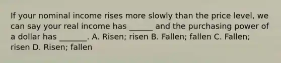 If your nominal income rises more slowly than the price level, we can say your real income has ______ and the purchasing power of a dollar has _______. A. Risen; risen B. Fallen; fallen C. Fallen; risen D. Risen; fallen