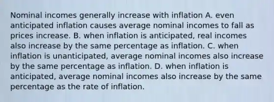 Nominal incomes generally increase with inflation A. even anticipated inflation causes average nominal incomes to fall as prices increase. B. when inflation is anticipated, real incomes also increase by the same percentage as inflation. C. when inflation is unanticipated, average nominal incomes also increase by the same percentage as inflation. D. when inflation is anticipated, average nominal incomes also increase by the same percentage as the rate of inflation.