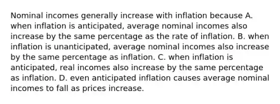 Nominal incomes generally increase with inflation because A. when inflation is​ anticipated, average nominal incomes also increase by the same percentage as the rate of inflation. B. when inflation is​ unanticipated, average nominal incomes also increase by the same percentage as inflation. C. when inflation is​ anticipated, real incomes also increase by the same percentage as inflation. D. even anticipated inflation causes average nominal incomes to fall as prices increase.