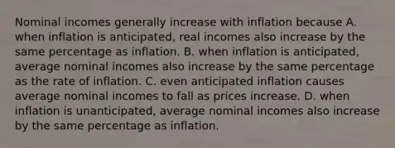 Nominal incomes generally increase with inflation because A. when inflation is​ anticipated, real incomes also increase by the same percentage as inflation. B. when inflation is​ anticipated, average nominal incomes also increase by the same percentage as the rate of inflation. C. even anticipated inflation causes average nominal incomes to fall as prices increase. D. when inflation is​ unanticipated, average nominal incomes also increase by the same percentage as inflation.