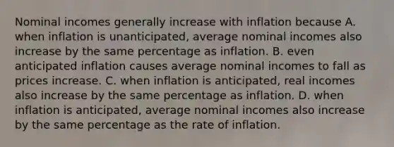 Nominal incomes generally increase with inflation because A. when inflation is​ unanticipated, average nominal incomes also increase by the same percentage as inflation. B. even anticipated inflation causes average nominal incomes to fall as prices increase. C. when inflation is​ anticipated, real incomes also increase by the same percentage as inflation. D. when inflation is​ anticipated, average nominal incomes also increase by the same percentage as the rate of inflation.