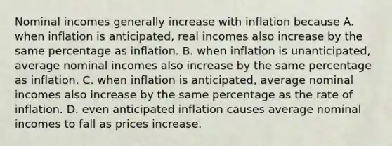 Nominal incomes generally increase with inflation because A. when inflation is​ anticipated, real incomes also increase by the same percentage as inflation. B. when inflation is​ unanticipated, average nominal incomes also increase by the same percentage as inflation. C. when inflation is​ anticipated, average nominal incomes also increase by the same percentage as the rate of inflation. D. even anticipated inflation causes average nominal incomes to fall as prices increase.