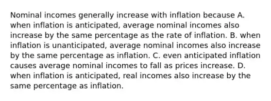 Nominal incomes generally increase with inflation because A. when inflation is​ anticipated, average nominal incomes also increase by the same percentage as the rate of inflation. B. when inflation is​ unanticipated, average nominal incomes also increase by the same percentage as inflation. C. even anticipated inflation causes average nominal incomes to fall as prices increase. D. when inflation is​ anticipated, real incomes also increase by the same percentage as inflation.