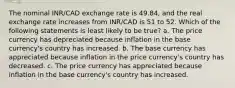 The nominal INR/CAD exchange rate is 49.84, and the real exchange rate increases from INR/CAD is 51 to 52. Which of the following statements is least likely to be true? a. The price currency has depreciated because inflation in the base currency's country has increased. b. The base currency has appreciated because inflation in the price currency's country has decreased. c. The price currency has appreciated because inflation in the base currency's country has increased.