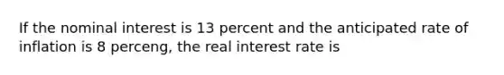 If the nominal interest is 13 percent and the anticipated rate of inflation is 8 perceng, the real interest rate is