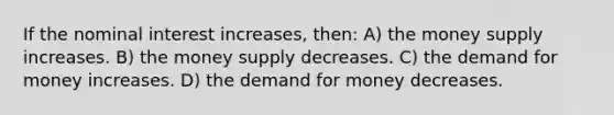 If the nominal interest increases, then: A) the money supply increases. B) the money supply decreases. C) the demand for money increases. D) the demand for money decreases.