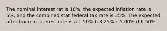 The nominal interest rat is 10%, the expected inflation rate is 5%, and the combined stat-federal tax rate is 35%. The expected after-tax real interest rate is a.1.50% b.3.25% c.5.00% d.6.50%