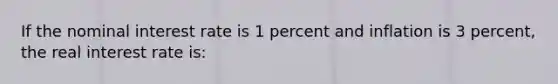 If the nominal interest rate is 1 percent and inflation is 3 percent, the real interest rate is: