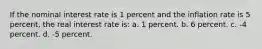 If the nominal interest rate is 1 percent and the inflation rate is 5 percent, the real interest rate is: a. 1 percent. b. 6 percent. c. -4 percent. d. -5 percent.