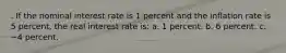 . If the nominal interest rate is 1 percent and the inflation rate is 5 percent, the real interest rate is: a. 1 percent. b. 6 percent. c. −4 percent.