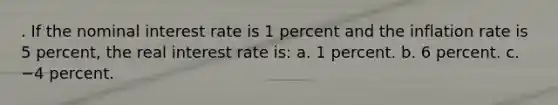 . If the nominal interest rate is 1 percent and the inflation rate is 5 percent, the real interest rate is: a. 1 percent. b. 6 percent. c. −4 percent.