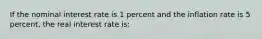 If the nominal interest rate is 1 percent and the inflation rate is 5 percent, the real interest rate is: