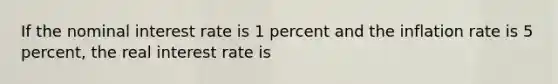 If the nominal interest rate is 1 percent and the inflation rate is 5 percent, the real interest rate is