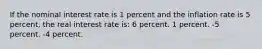 If the nominal interest rate is 1 percent and the inflation rate is 5 percent, the real interest rate is: 6 percent. 1 percent. -5 percent. -4 percent.