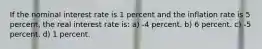 If the nominal interest rate is 1 percent and the inflation rate is 5 percent, the real interest rate is: a) -4 percent. b) 6 percent. c) -5 percent. d) 1 percent.